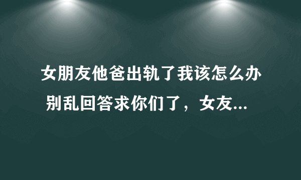 女朋友他爸出轨了我该怎么办 别乱回答求你们了，女友现在认为我根本不知道该怎么帮她，求求大家帮帮我