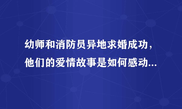 幼师和消防员异地求婚成功，他们的爱情故事是如何感动网友的？
