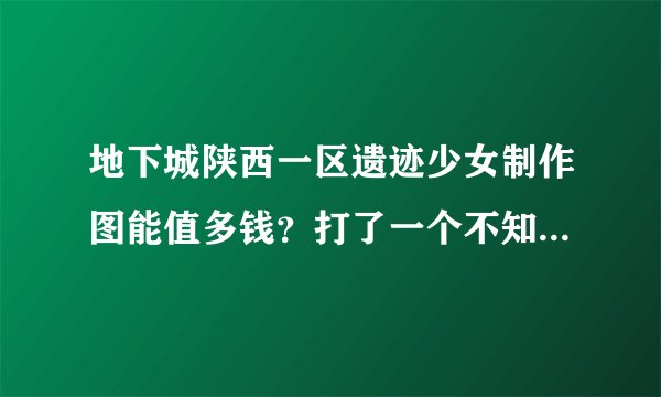 地下城陕西一区遗迹少女制作图能值多钱？打了一个不知道价钱，