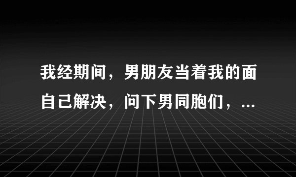 我经期间，男朋友当着我的面自己解决，问下男同胞们，你们也都是这样吗