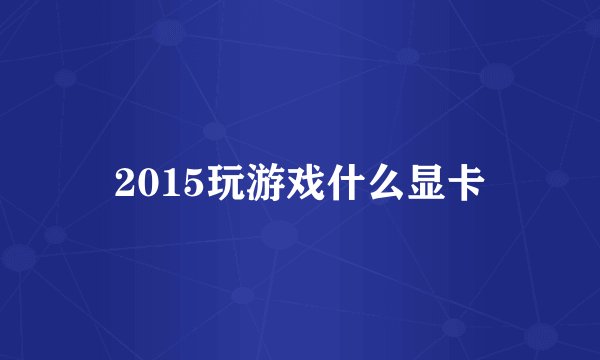 2015玩游戏什么显卡