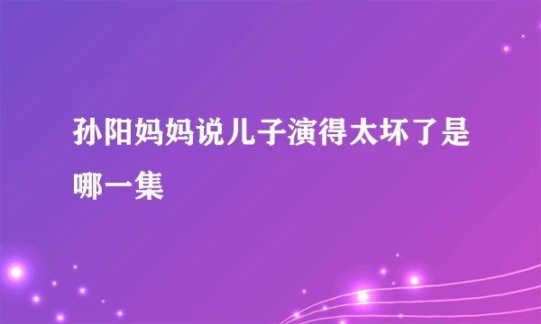 孙阳妈妈说儿子演得太坏了是哪一集