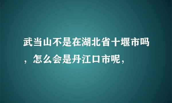 武当山不是在湖北省十堰市吗，怎么会是丹江口市呢，