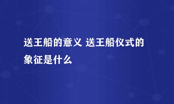 送王船的意义 送王船仪式的象征是什么