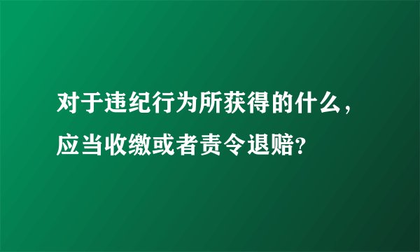 对于违纪行为所获得的什么，应当收缴或者责令退赔？