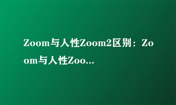 Zoom与人性Zoom2区别：Zoom与人性Zoom2的不同之处！