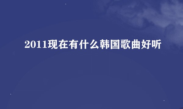 2011现在有什么韩国歌曲好听
