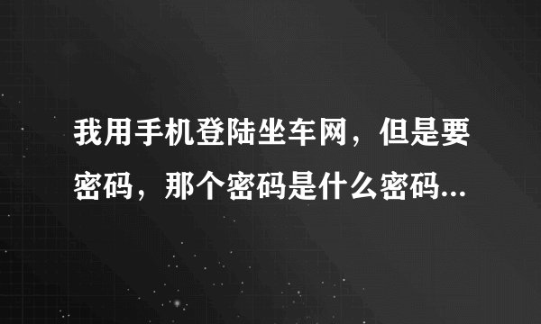 我用手机登陆坐车网，但是要密码，那个密码是什么密码啊！如何获取啊！拜托了各位 谢谢