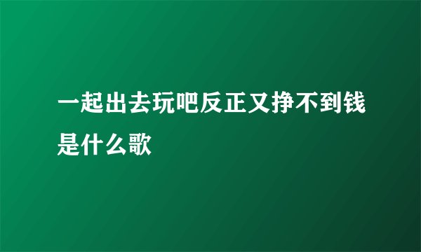 一起出去玩吧反正又挣不到钱是什么歌