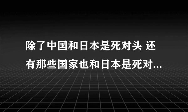除了中国和日本是死对头 还有那些国家也和日本是死对头 俄罗斯和日本是不是死对头