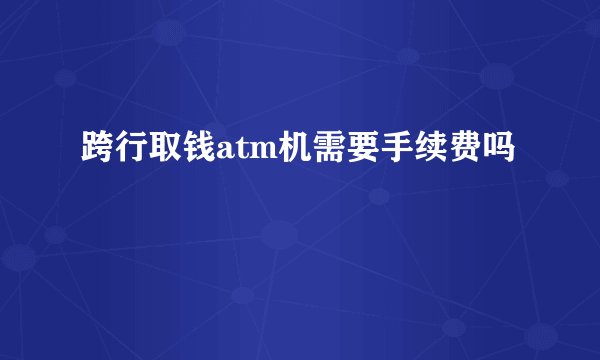 跨行取钱atm机需要手续费吗