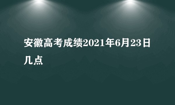安徽高考成绩2021年6月23日几点