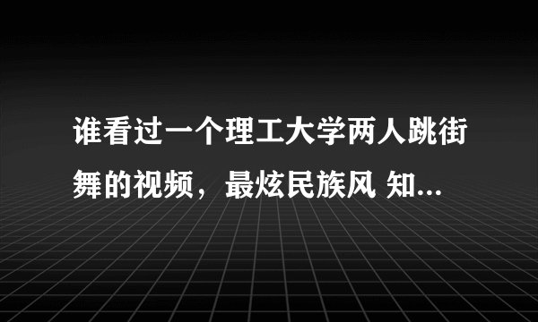 谁看过一个理工大学两人跳街舞的视频，最炫民族风 知道的话把链接发给我一下 谢谢