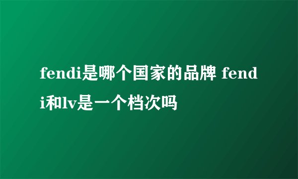 fendi是哪个国家的品牌 fendi和lv是一个档次吗
