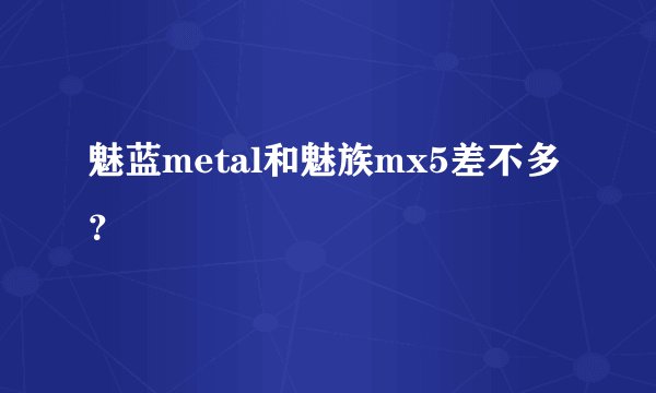 魅蓝metal和魅族mx5差不多？
