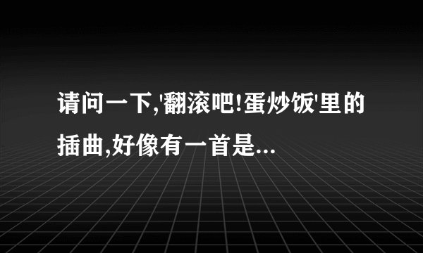 请问一下,'翻滚吧!蛋炒饭'里的插曲,好像有一首是唐禹哲唱的!歌名是什么呢?