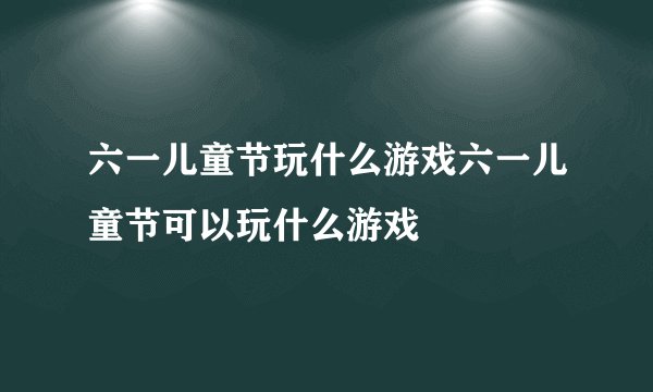 六一儿童节玩什么游戏六一儿童节可以玩什么游戏