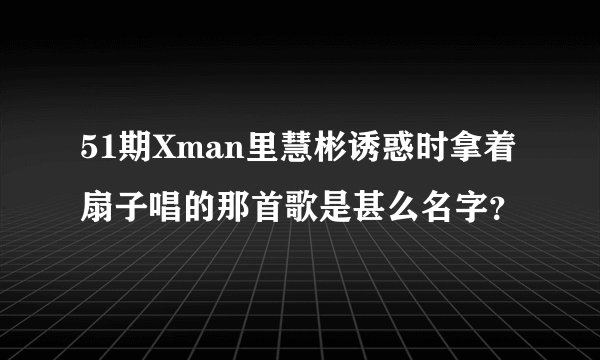 51期Xman里慧彬诱惑时拿着扇子唱的那首歌是甚么名字？