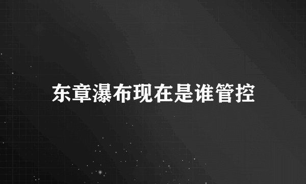 东章瀑布现在是谁管控