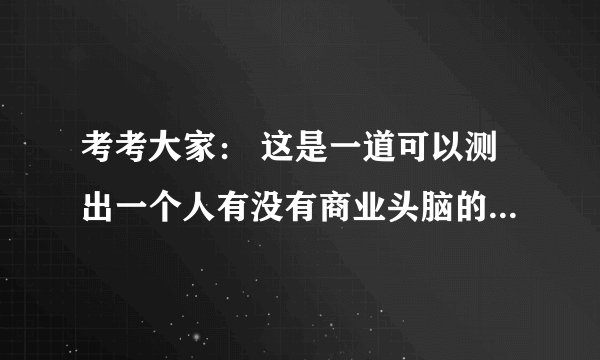 考考大家： 这是一道可以测出一个人有没有商业头脑的数学题。算对了就不用上班了，做生意去，算错了还是