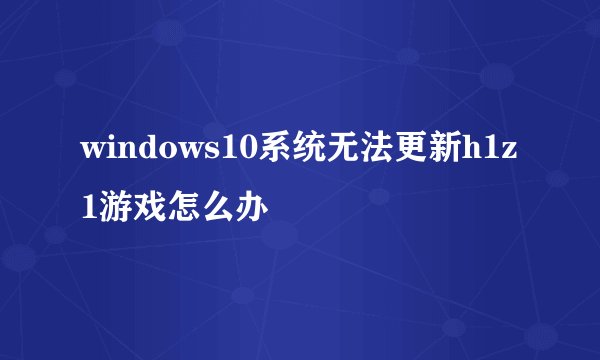 windows10系统无法更新h1z1游戏怎么办