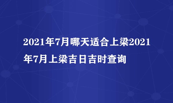 2021年7月哪天适合上梁2021年7月上梁吉日吉时查询