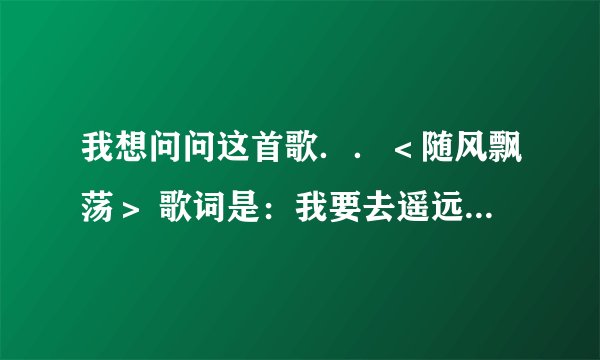 我想问问这首歌．．＜随风飘荡＞ 歌词是：我要去遥远的地方．．．．．前几天还能找到 现在怎么找不到MP3