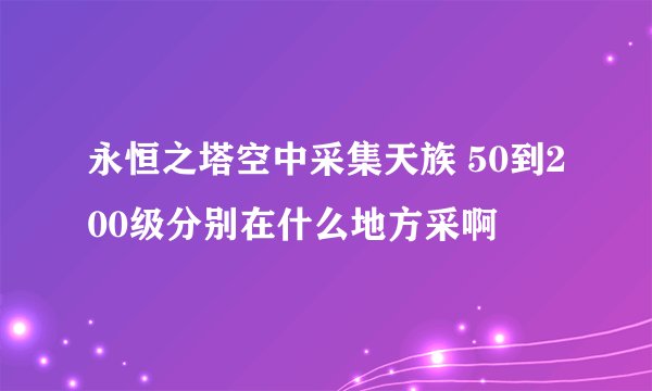 永恒之塔空中采集天族 50到200级分别在什么地方采啊