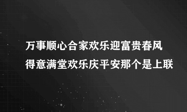 万事顺心合家欢乐迎富贵春风得意满堂欢乐庆平安那个是上联