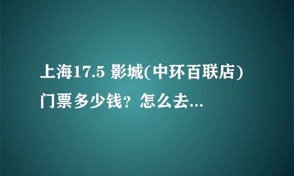 上海17.5 影城(中环百联店)门票多少钱？怎么去？有什么好玩的地方？