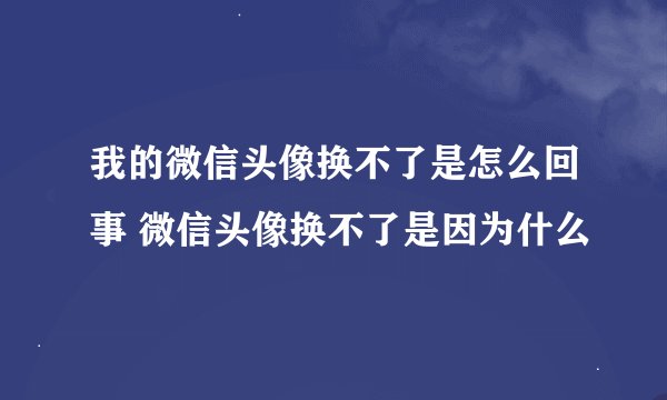 我的微信头像换不了是怎么回事 微信头像换不了是因为什么