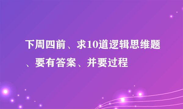 下周四前、求10道逻辑思维题、要有答案、并要过程