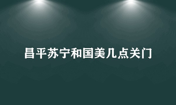 昌平苏宁和国美几点关门