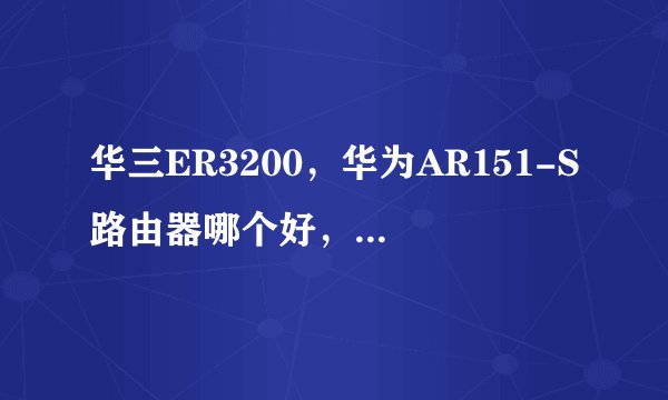 华三ER3200，华为AR151-S路由器哪个好，中小企业用。谢谢。