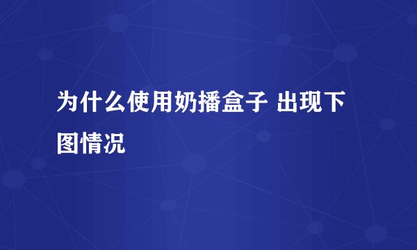 为什么使用奶播盒子 出现下图情况