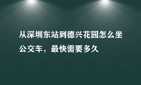 从深圳东站到德兴花园怎么坐公交车，最快需要多久
