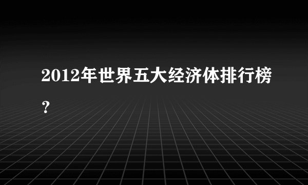 2012年世界五大经济体排行榜？