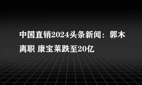 中国直销2024头条新闻：郭木离职 康宝莱跌至20亿