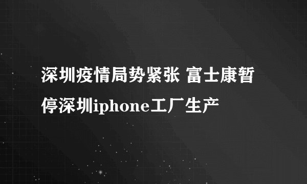 深圳疫情局势紧张 富士康暂停深圳iphone工厂生产