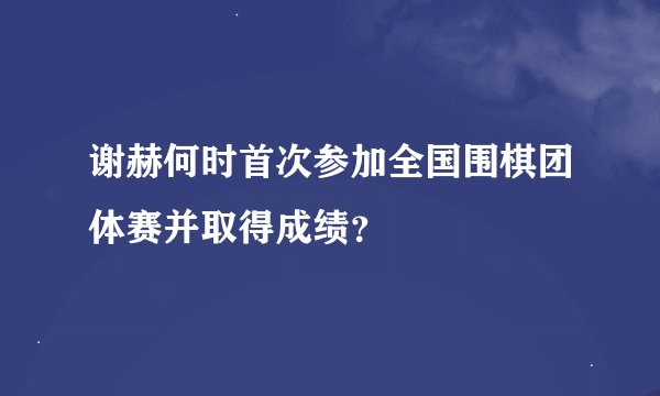 谢赫何时首次参加全国围棋团体赛并取得成绩？