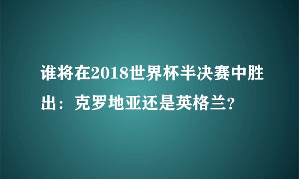 谁将在2018世界杯半决赛中胜出：克罗地亚还是英格兰？