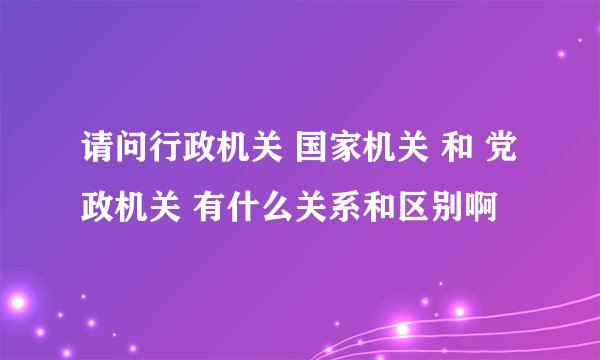 请问行政机关 国家机关 和 党政机关 有什么关系和区别啊