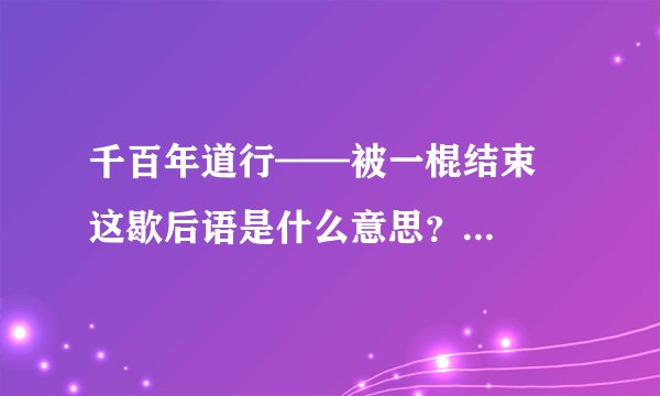 千百年道行——被一棍结束   这歇后语是什么意思？是说西游记里头的什么妖精么？是什么妖精？
