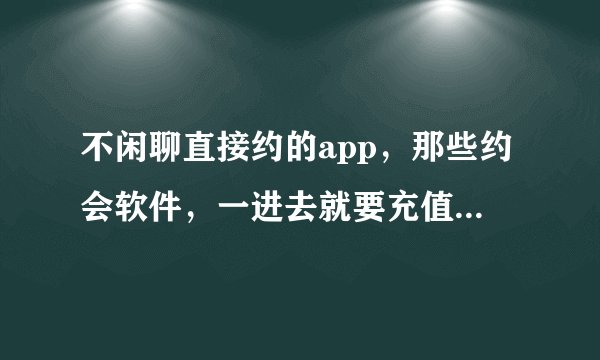 不闲聊直接约的app，那些约会软件，一进去就要充值，是不是假的