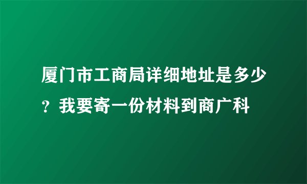 厦门市工商局详细地址是多少？我要寄一份材料到商广科