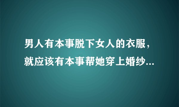 男人有本事脱下女人的衣服，就应该有本事帮她穿上婚纱..你们怎么看？
