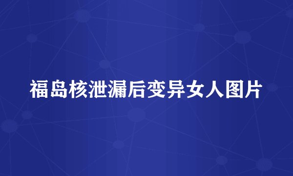 福岛核泄漏后变异女人图片