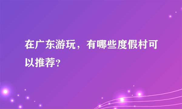在广东游玩，有哪些度假村可以推荐？