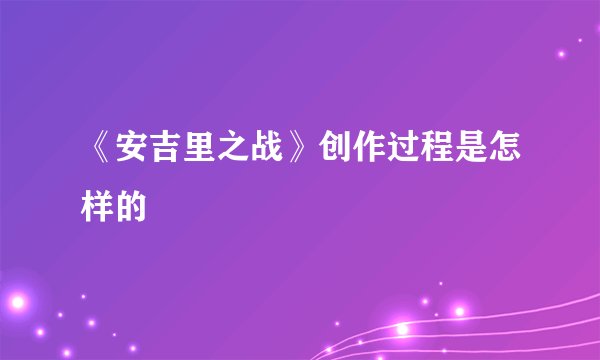 《安吉里之战》创作过程是怎样的