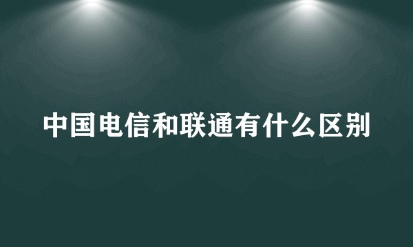 中国电信和联通有什么区别